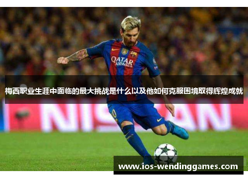 梅西职业生涯中面临的最大挑战是什么以及他如何克服困境取得辉煌成就