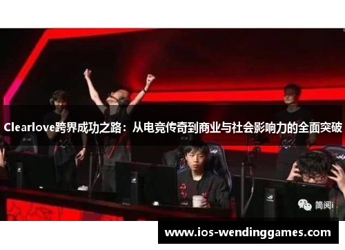 Clearlove跨界成功之路：从电竞传奇到商业与社会影响力的全面突破