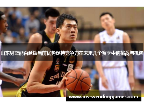 山东男篮能否延续当前优势保持竞争力在未来几个赛季中的挑战与机遇