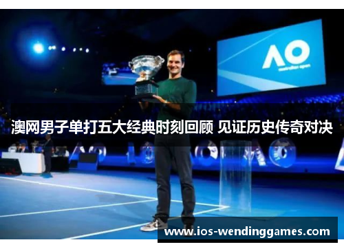 澳网男子单打五大经典时刻回顾 见证历史传奇对决