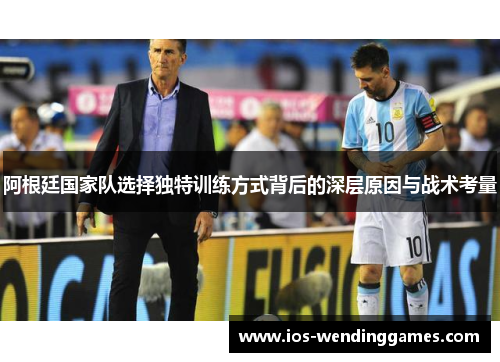 阿根廷国家队选择独特训练方式背后的深层原因与战术考量
