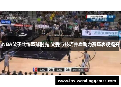 NBA父子共练篮球时光 父爱与技巧并肩助力赛场表现提升