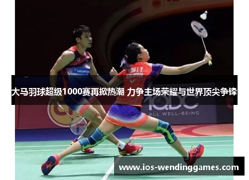 大马羽球超级1000赛再掀热潮 力争主场荣耀与世界顶尖争锋