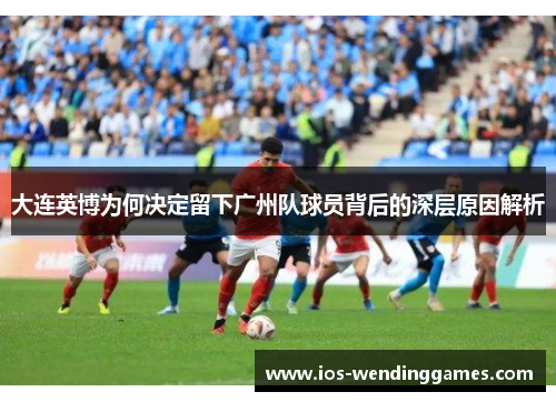 大连英博为何决定留下广州队球员背后的深层原因解析