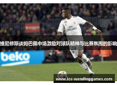 维尼修斯谈姆巴佩中场激励对球队精神与比赛氛围的影响