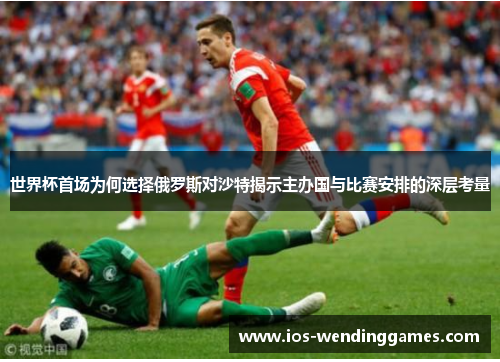 世界杯首场为何选择俄罗斯对沙特揭示主办国与比赛安排的深层考量