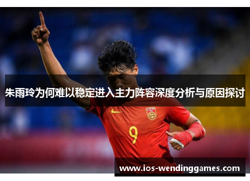 朱雨玲为何难以稳定进入主力阵容深度分析与原因探讨