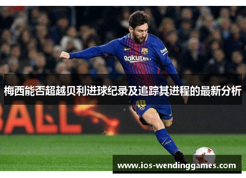 梅西能否超越贝利进球纪录及追踪其进程的最新分析