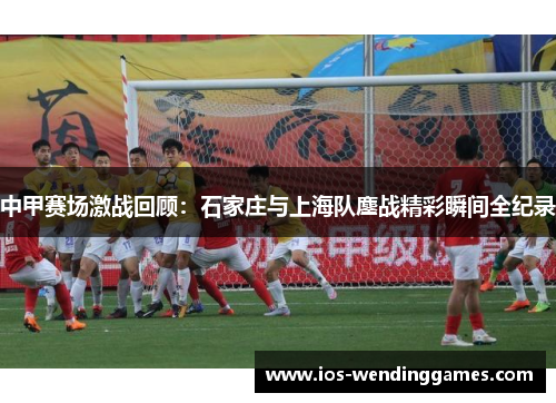 中甲赛场激战回顾：石家庄与上海队鏖战精彩瞬间全纪录