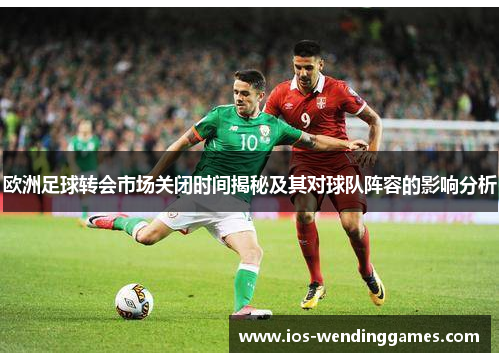 欧洲足球转会市场关闭时间揭秘及其对球队阵容的影响分析 欧洲足球转会市场关闭时间揭秘及其对球队阵容的影响分析