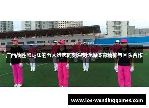 广西战胜黑龙江的五大难忘时刻深刻诠释体育精神与团队合作