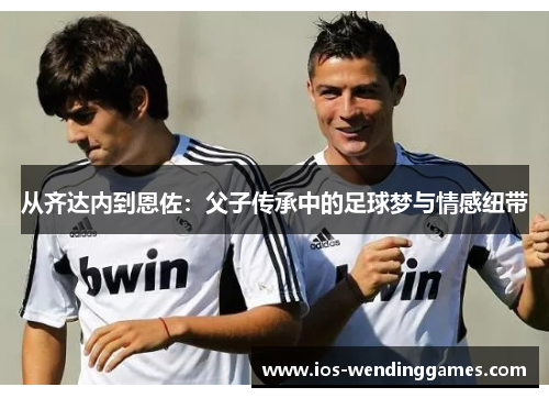 从齐达内到恩佐:父子传承中的足球梦与情感纽带 从齐达内到恩佐:父子传承中的足球梦与情感纽带