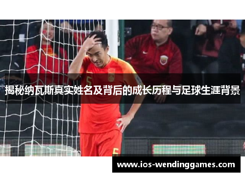 揭秘纳瓦斯真实姓名及背后的成长历程与足球生涯背景
