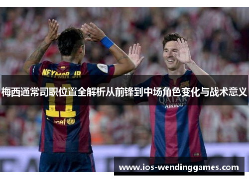 梅西通常司职位置全解析从前锋到中场角色变化与战术意义 梅西通常司职位置全解析从前锋到中场角色变化与战术意义