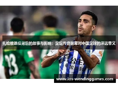 扎哈维退役背后的故事与影响：足坛传奇谢幕对中国足球的深远意义