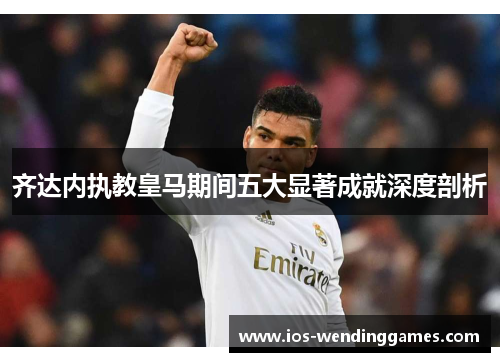 齐达内执教皇马期间五大显著成就深度剖析