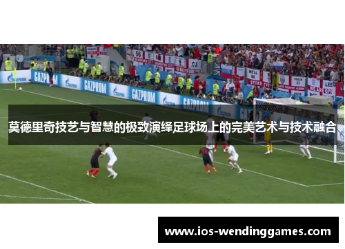 莫德里奇技艺与智慧的极致演绎足球场上的完美艺术与技术融合