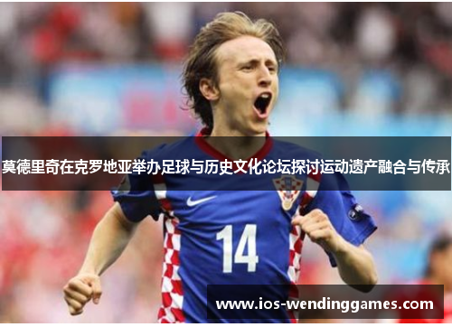 莫德里奇在克罗地亚举办足球与历史文化论坛探讨运动遗产融合与传承 莫德里奇在克罗地亚举办足球与历史文化论坛探讨运动遗产融合与传承