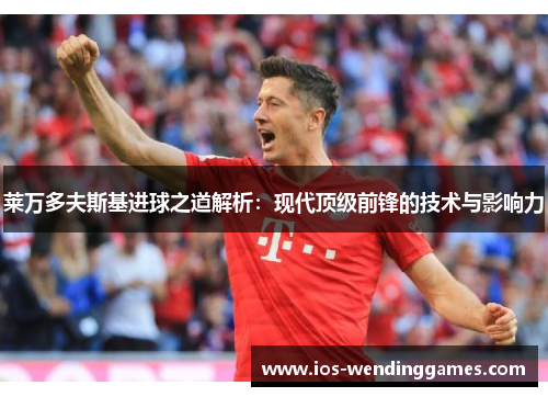 莱万多夫斯基进球之道解析：现代顶级前锋的技术与影响力