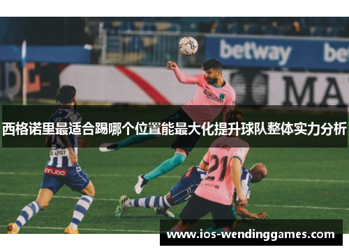 西格诺里最适合踢哪个位置能最大化提升球队整体实力分析