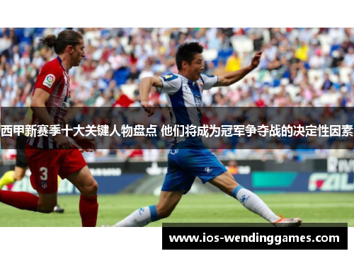 西甲新赛季十大关键人物盘点 他们将成为冠军争夺战的决定性因素 西甲新赛季十大关键人物盘点 他们将成为冠军争夺战的决定性因素