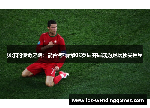 贝尔的传奇之路：能否与梅西和C罗肩并肩成为足坛顶尖巨星