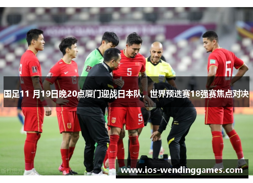 国足11 月19日晚20点厦门迎战日本队，世界预选赛18强赛焦点对决