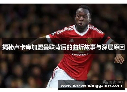 揭秘卢卡库加盟曼联背后的曲折故事与深层原因