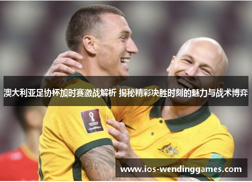 澳大利亚足协杯加时赛激战解析 揭秘精彩决胜时刻的魅力与战术博弈