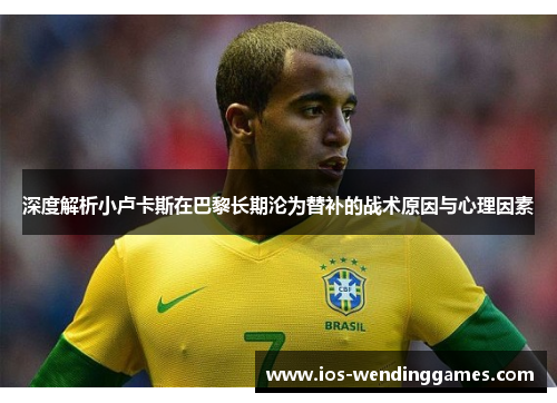 深度解析小卢卡斯在巴黎长期沦为替补的战术原因与心理因素