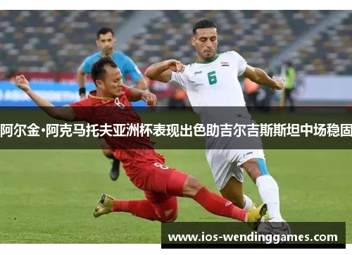 阿尔金·阿克马托夫亚洲杯表现出色助吉尔吉斯斯坦中场稳固 阿尔金·阿克马托夫亚洲杯表现出色助吉尔吉斯斯坦中场稳固