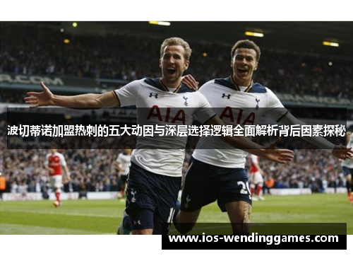 波切蒂诺加盟热刺的五大动因与深层选择逻辑全面解析背后因素探秘