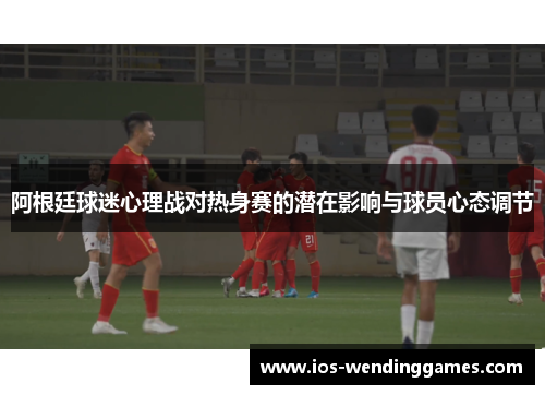 阿根廷球迷心理战对热身赛的潜在影响与球员心态调节 阿根廷球迷心理战对热身赛的潜在影响与球员心态调节