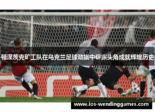 顿涅茨克矿工队在乌克兰足球劲旅中崭露头角成就辉煌历史 顿涅茨克矿工队在乌克兰足球劲旅中崭露头角成就辉煌历史