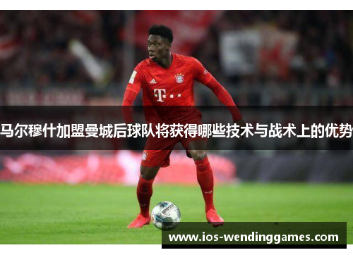 马尔穆什加盟曼城后球队将获得哪些技术与战术上的优势