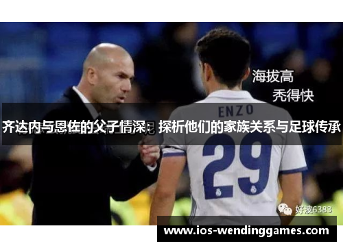 齐达内与恩佐的父子情深：探析他们的家族关系与足球传承