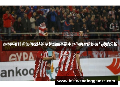 奥林匹亚科斯如何保持希腊超级联赛霸主地位的背后秘诀与战略分析