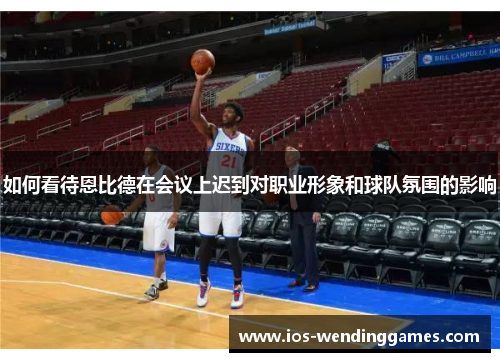 如何看待恩比德在会议上迟到对职业形象和球队氛围的影响