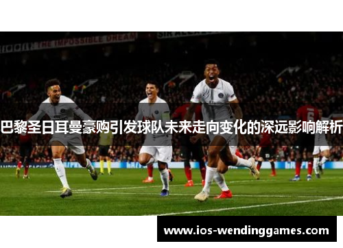 巴黎圣日耳曼豪购引发球队未来走向变化的深远影响解析