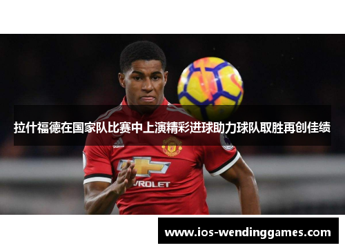 拉什福德在国家队比赛中上演精彩进球助力球队取胜再创佳绩