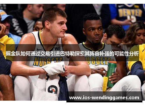 掘金队如何通过交易引进巴特勒探索其阵容补强的可能性分析