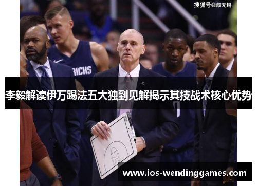 李毅解读伊万踢法五大独到见解揭示其技战术核心优势