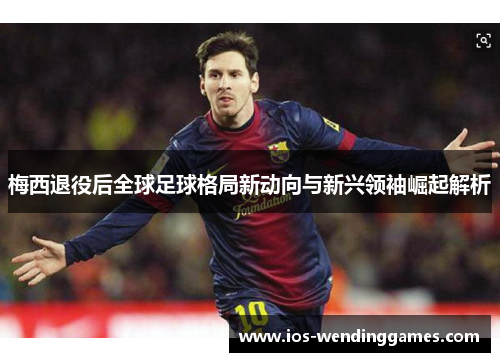 梅西退役后全球足球格局新动向与新兴领袖崛起解析 梅西退役后全球足球格局新动向与新兴领袖崛起解析