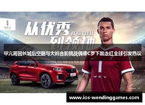 甲亢哥因长城后空翻与大妈合影挑战偶像C罗下跪走红全球引发热议