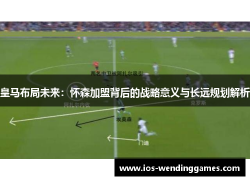 皇马布局未来：怀森加盟背后的战略意义与长远规划解析