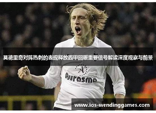 莫德里奇对阵热刺的表现释放西甲回暖重要信号解读深度观察与前景