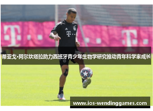 蒂亚戈·阿尔坎塔拉助力西班牙青少年生物学研究推动青年科学家成长 蒂亚戈·阿尔坎塔拉助力西班牙青少年生物学研究推动青年科学家成长