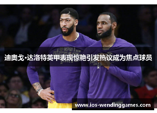 迪奥戈·达洛特英甲表现惊艳引发热议成为焦点球员