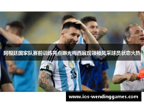 阿根廷国家队赛前训练亮点曝光梅西展现领袖风采球员状态火热