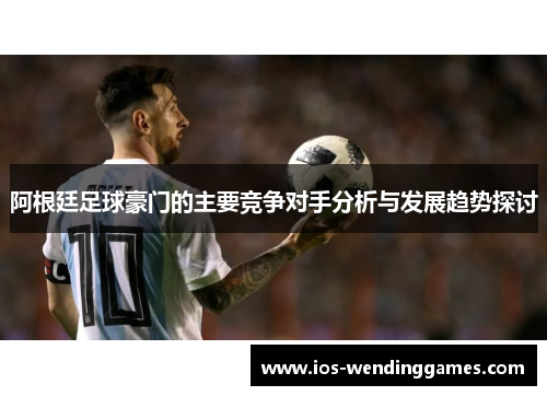阿根廷足球豪门的主要竞争对手分析与发展趋势探讨 阿根廷足球豪门的主要竞争对手分析与发展趋势探讨